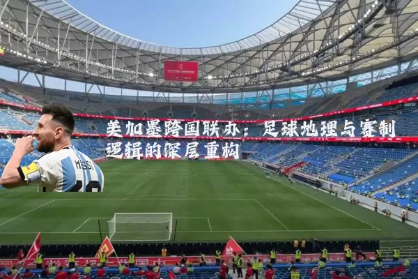 美加墨跨国联办:足球地理与赛制逻辑的深层重构